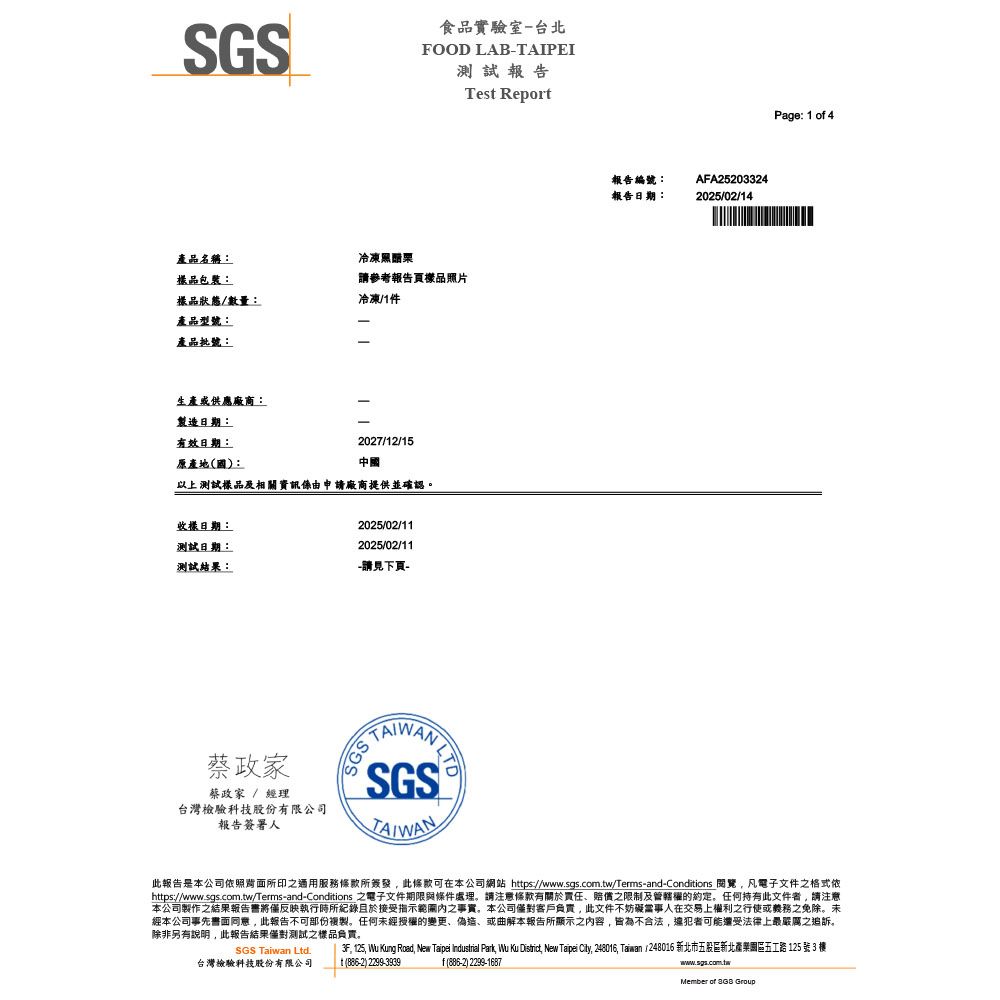 食品實驗室台北FOOD LAB-AIPEI測試報告產品名稱:冷凍黑醋栗包裝:請參考報告頁樣品照片樣品狀態/數量:冷凍/1件產品型號:產品批號:生產或供應廠商:-製造日期:-有效日期:2027/12/15原產地國):中國以上測試樣品及相關資訊由申請廠商提供並確認。收樣日期:測試日期:2025/02/112025/02/11測試結果:-請見下頁-蔡家蔡政家 / 經理台灣檢驗科技股份有限公司報告簽署人SGS TTAIWANTes Report報告編號:報告日期:AFA252033242025/02/14Page: 1 of 4此報告是本公司依照所印通用服務條款所簽發此條款可在本公司網站 https://www.sgs.com.tw/Terms-and-Conditions 閱覽 凡電子文件之格式依https://www.sgs.com.tw/Terms-and-Conditions 之電子文件期限與條件處理。請注意條款有關於責任賠償之限制及管轄權的約定。任何持有此文件者請注意本公司製作之結果報告書將僅反映執行時所紀錄且於接受指示之事實。本公司僅對客戶負責此文件不妨礙當事人在交易上權利之行使或義務之免除。未經本公司事先書面同意,此報告不可部份複製。任何未經授權的變更、偽造、或曲解本報告所顯示之內容,皆為不合法,違犯者可能還受法律上最嚴厲之追訴。除非另有說明,此報告結果僅對測試之樣品負責。SGS Taiwan Ltd.台灣檢驗科技股份有限公司, 125, Wu Kung Road, New Taipei Industrial Park, Wu Ku District, New Taipei City, 248016, Taiwan (248016 新北市五股區新北五工路125 號 3 t(886-2) 2299-3939f(886-2) 2299-1687www.sgs.com.twMember of  Group