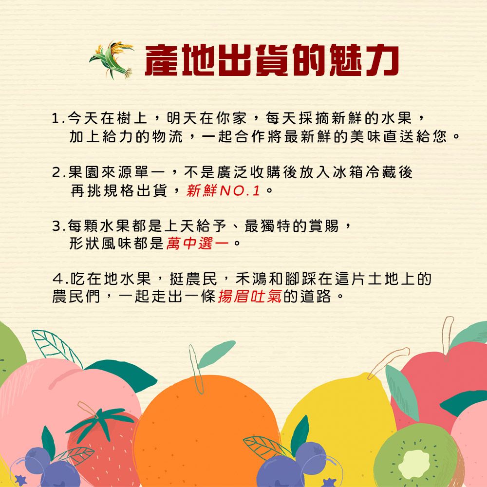 產地出貨的魅力1.今天在樹上,明天在你家,每天採摘新鮮的水果,加上給力的物流,一起合作將最新鮮的美味直送給您。2.果園來源單一,不是廣泛收購後放入冰箱冷藏後再挑規格出貨,新鮮NO.1。3.每顆水果都是上天給予、最獨特的賞賜,形狀風味都是萬中選一。4.吃在地水果,挺農民,鴻和腳踩在這片土地上的農民們,一起走出一條揚眉吐氣的道路。