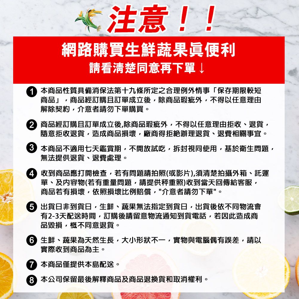 *注意!!網路購買生鮮蔬果眞便利請看清楚同意再下單 本商品性質具備消保法第十九條所定之合理例外情事「保存期限較短商品」商品經訂購且訂單成立後除商品瑕疵外不得任意理由解除契約介意者請勿下單購買。 商品經訂購且訂單成立後除商品瑕疵外,不得以任意理由拒收、退貨,隨意拒收退貨,造成商品損壞,廠商得拒絕辦理退貨、退費相關事宜。 本商品不適用七天鑑賞期,不開放試吃,拆封視同使用,基於衛生問題,無法提供退貨、退費處理。 收到商品應打開檢查,若有問題請拍照(或影片),須清楚拍攝外箱、託運單、及内容物(若有重量問題,請提供秤重照)收到當天回傳給客服,商品若有損壞,依照損壞比例賠償,介意者請勿下單。 出貨非到貨日,生鮮、蔬果無法指定到貨日,出貨後依不同物流會有2-3天配送時間,訂購後請留意物流通知到貨電話,若因此造成商品毀損,概不同意退貨。 生鮮、蔬果為天然生長,大小形狀不一,實物與電腦偶有誤差,請以實際收到商品為主。本商品僅提供本島配送。 本公司保留最後解釋商品及商品退換貨和取消權利。