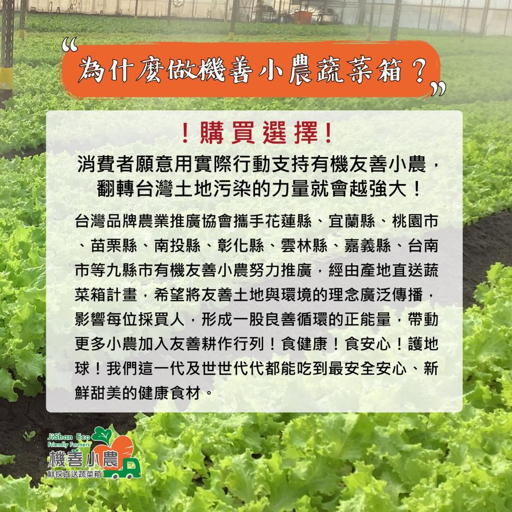 為什麼做機善小農蔬菜箱?!購買選擇!消費者願意用實際行動支持有機友善小農翻轉台灣土地污染的力量就會越強大!台灣品牌農業推廣協會攜手花蓮縣、宜蘭縣、桃園市、苗栗縣、南投縣、彰化縣、雲林縣、嘉義縣、台南市等九縣市有機友善小農努力推廣,經由產地直送蔬菜箱計畫,希望將友善土地與環境的理念廣泛傳播,影響每位採買人,形成一股良善循環的正能量,帶動更多小農加入友善耕作行列!食健康!食安心!護地球!我們這一代及世世代代都能吃到最安全安心、新鮮甜美的健康食材  Farmers機善小農採直送蔬菜箱。