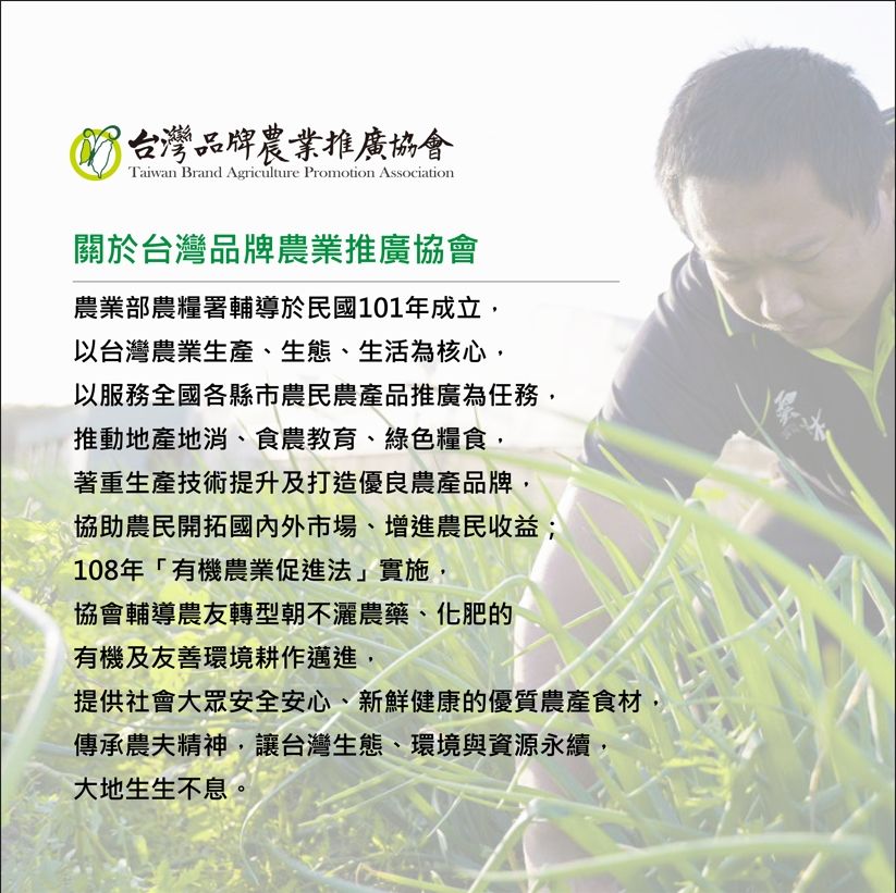 台灣品牌農業推廣協會Taiwan Brand Agriculture Promotion Association關於台灣品牌農業推廣協會農業部農糧署輔導於民國101年成立,以台灣農業生產、生態、生活為核心,以服務全國各縣市農民農產品推廣為任務,推動地產地消、食農教育、綠色糧食,著重生產技術提升及打造優良農產品牌,協助農民開拓國內外市場、增進農民收益;108年「有機農業促進法」實施,協會輔導農友轉型朝不灑農藥、化肥的有機及友善環境耕作邁進,提供社會大眾安全安心、新鮮健康的優質農產食材,傳承農夫精神,讓台灣生態、環境與資源永續,大地生生不息。