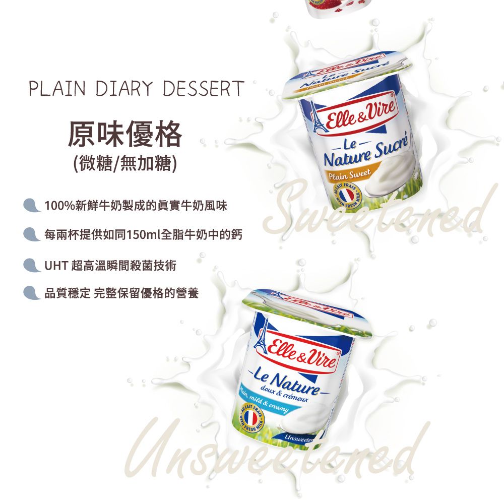 PLAIN DIARY DESSERT原味優格(微糖/無加糖)100%新鮮牛奶製成的真實牛奶風味每兩杯提供如同150ml全脂牛奶中的鈣UHT 超高溫瞬間殺菌技術 Elle&VireLe-Nature Pl Sweet 品質穩定 完整保留優格的營養Elle&Vire Nature-doux & crémeuxain mild & creamyUnsweeten