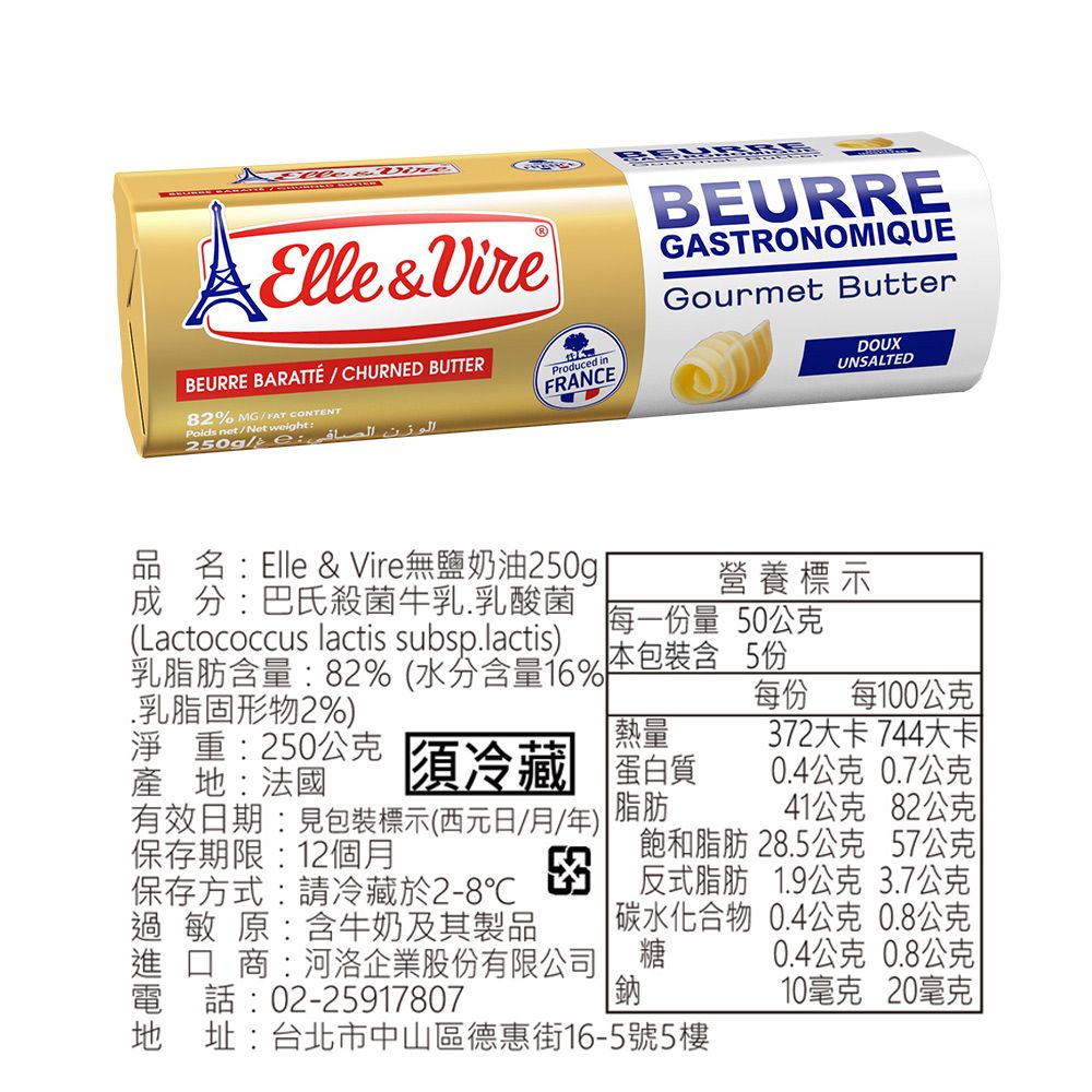 Elle&VireBEURRE BARATTÉ/CHURNED BUTTER82% MG/FAT CONTENTPoids net/Net weightProduced inFRANCEBEURREGASTRONOMIQUEGourmet ButterDOUXUNSALTED品名:Elle & Vire無鹽奶油250g成分:巴氏殺菌牛乳乳酸菌營養標示每一份量 50(Lactococcus lactis subsp.lactis) 本包裝含 5份乳脂肪含量:82%(水分含量16%每份 每100.乳脂固形物2%)產地:法國淨重:250公克 須冷藏[熱量72大卡 744大卡蛋白質0.4公克 0.7公克有效日期:見包裝標示(西元日/月/年)保存期限:12個月脂肪41公克 82公克保存方式:請冷藏於2-8℃3反式脂肪 公克 公克飽和脂肪 28.5公克 57公克過敏原:含牛奶及其製品 碳水化合物0.4公克 0.8公克  商:河洛企業股份有限公司糖0.4公克 0.8公克電話:02-25917807鈉10毫克 20毫克地址:台北市中山區德惠街16-5號5樓