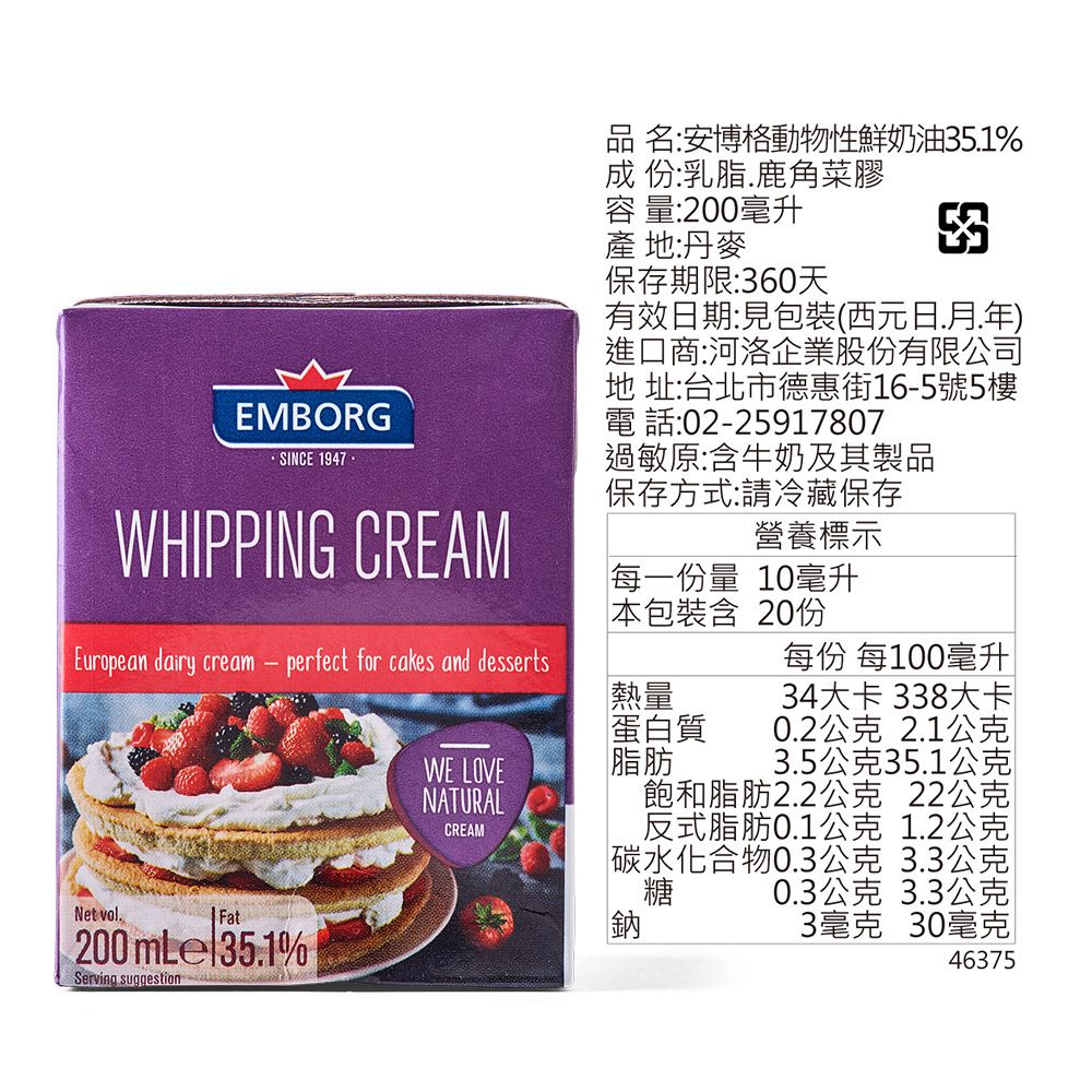 EMBORGSINCE 1947WHIPPING CREAMEuropean dairy cream  perfect for cakes and dessertsNet volFat200mLel351% Serving suggestionWE LOVENATURALCREAM品 名:安博格動物性鮮奶油351%成 份:乳脂.鹿角菜膠容 量:200毫升產地:丹麥保存期限:360天有效日期:見包裝(西元日.月.年進口商:河洛企業股份有限公司地 址:台北市德惠街16-5號5樓電話:02-25917807過敏原:含牛奶及其製品保存方式:請冷藏保存營養標示每一份量 10毫升本包裝含 20份熱量蛋白質脂肪每份 每100毫升34大卡 338大卡0.2公克 2.1公克3.5公克35.1公克飽和脂肪2.2公克 22公克反式脂肪0.1公克 1.2公克水化合物0.3公克 3.3公克糖 0.3公克 3.3公克3毫克 30毫克碳 46375