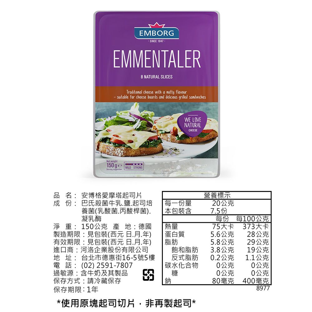 EMBORGSINCE 1947EMMENTALER8 NATURAL SLICESTraditional cheese with a nutty flavour suitable for cheese boards and delicious grilled sandwichesNet weightServing MILD STRONGWE LOVENATURALCHEESE品名:安博格愛摩塔起司片成份:巴氏殺菌牛乳鹽起司培養菌(乳酸菌丙酸桿菌).凝乳酶每一份量營養標示20公克 本包裝含7.5份每份每100公克淨重:150公克 產地:德國製造期限:見包裝(西元日.月.年)有效期限:見包裝(西元日.月.年)進口商:河洛企業股份有限公司地址: 台北市德惠街16-5號5樓熱量75大卡373大卡蛋白質5.6公克28公克脂肪5.8公克29公克飽和脂肪3.8公克19公克反式脂肪0.2公克1.1公克電話:(02) 2591-7807碳水化合物0公克0公克過敏源:含牛奶及其製品糖0公克0公克保存方式:請冷藏保存鈉80毫克400毫克保存期限:1年8977*使用原塊起司切片,非再製起司*