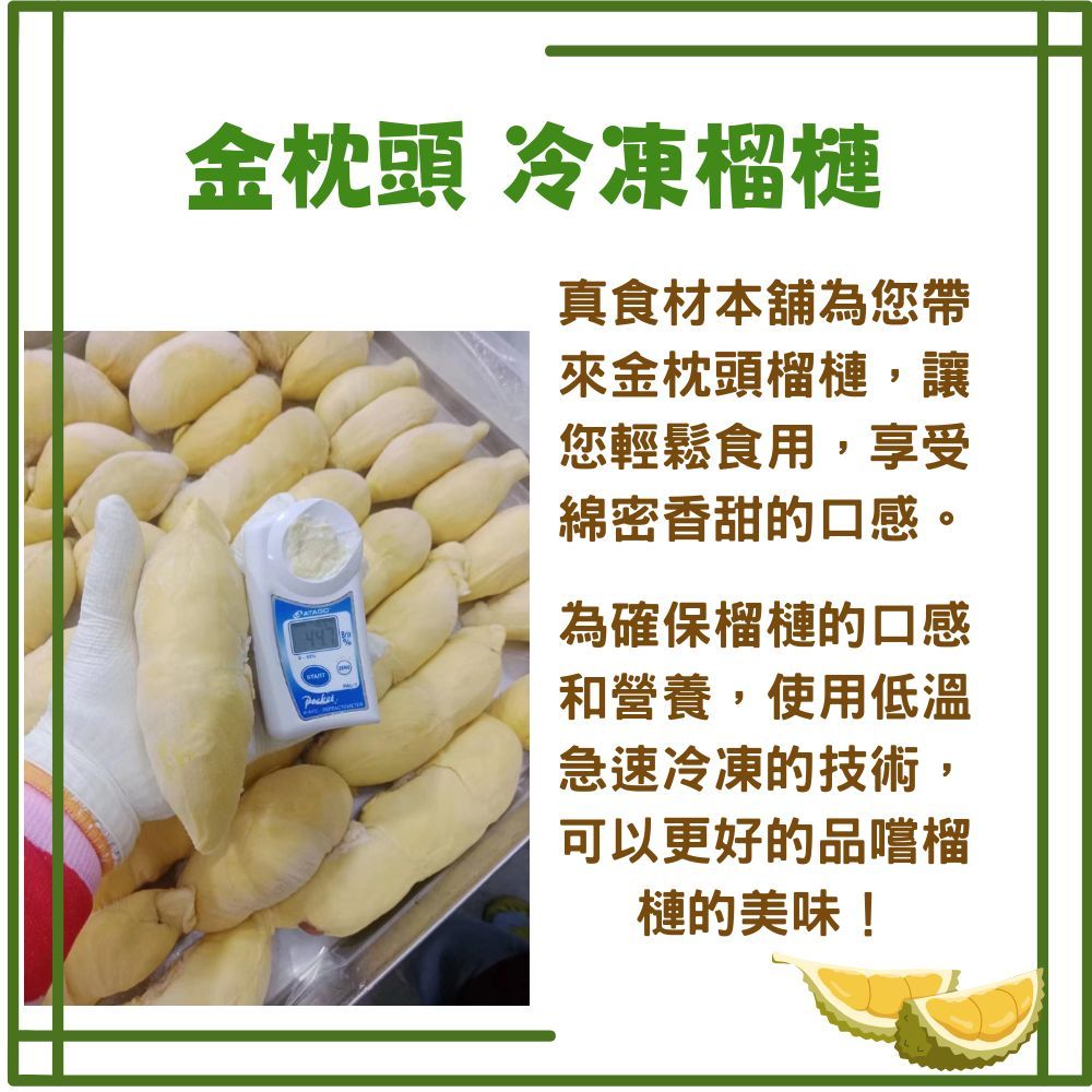 金枕頭 冷凍榴槤真食材本舖為您帶來金枕頭榴槤,讓您輕鬆食用,享受綿密香甜的口感。為確保榴槤的口感和營養,使用低溫急速冷凍的技術,可以更好的品嚐榴槤的美味!