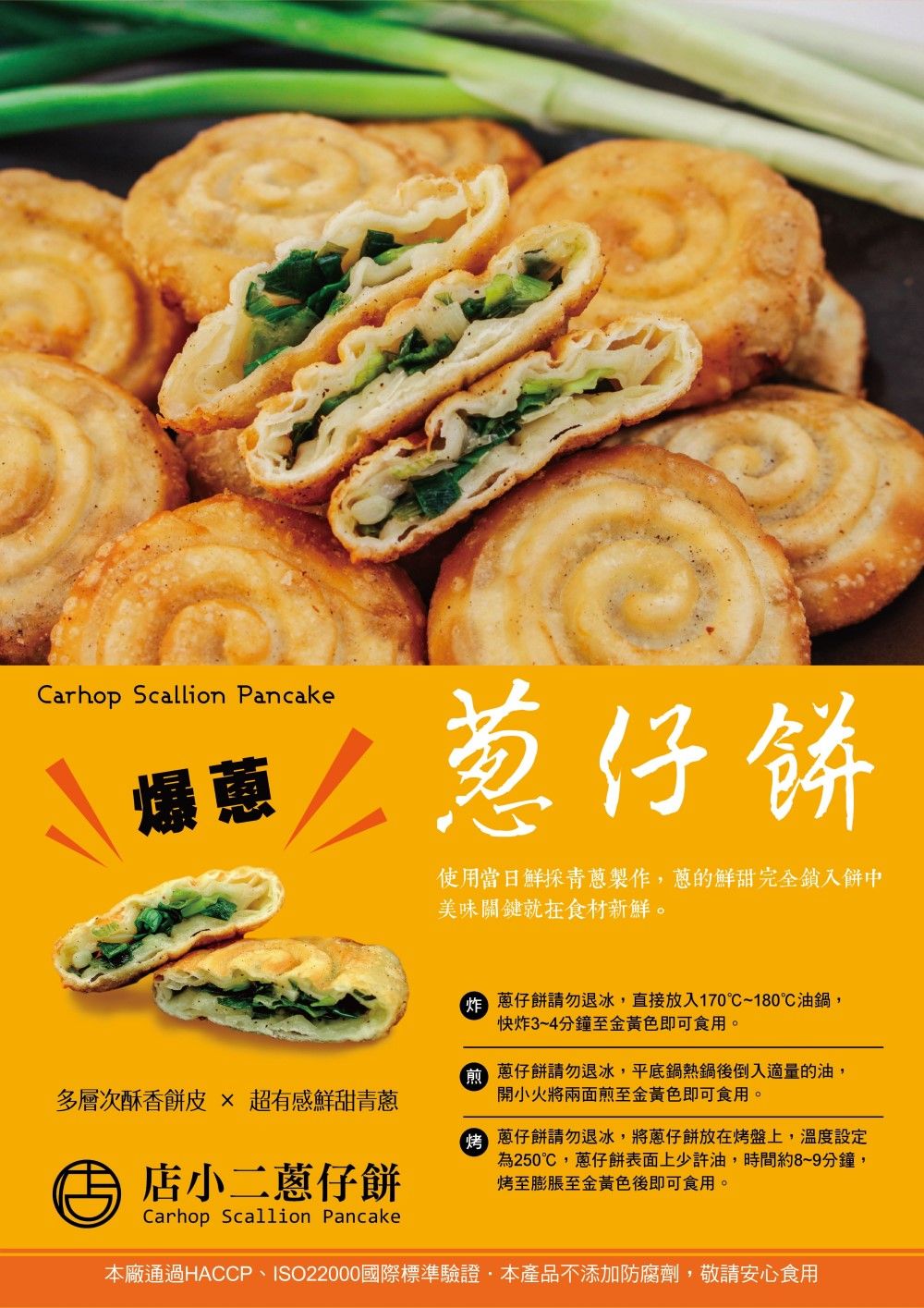 Carhop Scallion Pancake仔餅爆蒽使用當日鮮採青製作的鮮甜完全入餅中美味關鍵就食材新鮮。 仔餅請勿退冰,直接放入170~180油鍋,快炸3~4分鐘至金黃色即可食用。多層次酥香餅皮  有感鮮甜青 仔餅請勿退冰,平底鍋熱鍋後倒入適量的油,開小火將兩面煎至金黃色即可食用。店小二蔥仔餅 蔥仔餅請勿退冰,將蔥仔餅放在烤盤上,溫度設定為250℃,蔥仔餅表面上少許油,時間約8~9分鐘,烤至膨脹至金黃色後即可食用。Carhop Scallion Pancake本廠通過HACCP、ISO22000國際標準驗證,本產品不添加防腐劑,敬請安心食用