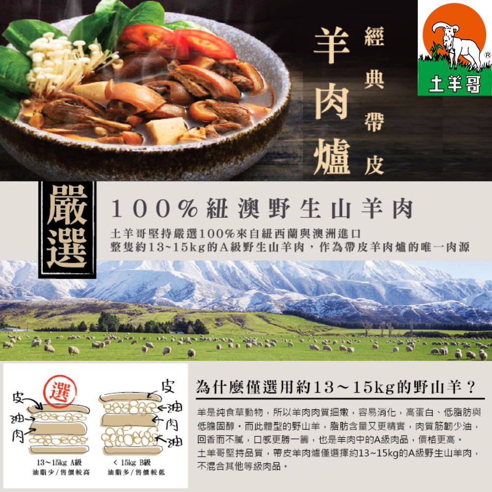 R 經  帶爐皮100%紐澳野生山肉羊堅持嚴100%來自紐西蘭與澳洲進口土哥整隻約13~15kg的A野生山羊肉,作為帶皮羊肉爐的唯一肉源選選皮 為什麼僅選用約13~15kg的野山羊?油油羊是食草動物,所以羊肉肉質細嫩,容易消化,高蛋白、低脂肪與低膽固醇。而此體型的野山羊,脂肪含量又更精實,肉質筋少油,回香而不,口感更勝一籌,也是羊肉中的A肉品,價格更高。土羊哥堅持品質,帶皮羊肉爐僅選擇約13~15kg的A級野生山羊肉,不混合其他等級肉品。肉13~15kg A級油脂少/售價較高 15kg 級油脂多/售價較低