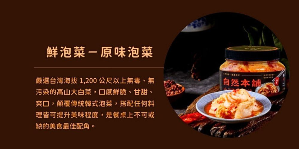 鮮泡菜-原味泡菜嚴選台灣海拔1,200公尺以上無毒、無污染的高山大白菜,口感鮮脆、甘甜、爽口,顛覆傳統韓式泡菜,搭配任何料理皆可提升美味程度,是餐桌上不可或缺的美食最佳配角自然本舖 。