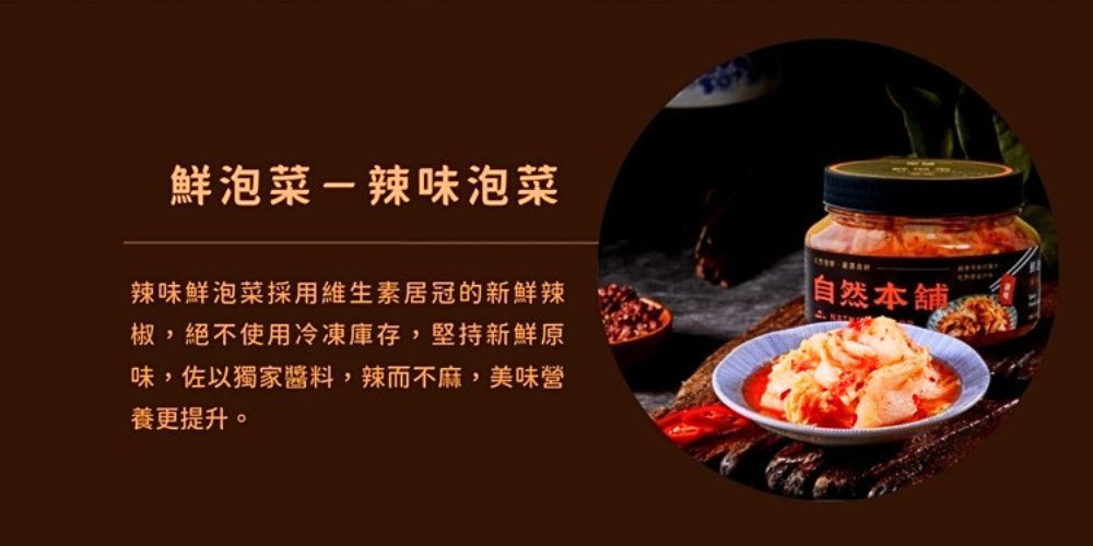 鮮泡菜辣味泡菜辣味鮮泡菜採用維生素居冠的新鮮辣椒,絕不使用冷凍庫存,堅持新鮮原味,佐以獨家醬料,辣而不麻,美味營養更提升。-自然本舖