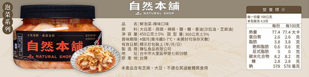 自然舖 NATURAL SHOP營養標示每一份10公克品名 鮮泡菜-辣味口味原大白菜、蒜頭、辣椒、鹽、糖、香油(沙拉油、芝麻油)料淨容量 450公克5% 固型量 360公克5%天然食材賞味期限4個月(需冷藏0-7,未開封可保存天數)自然本舖地NATURAL SHOP有效日期 標示於包裝上(年/月/日)製造商臻弘食品有限公司|原產地|台灣址|台中市大里區甲堤七街59號本產品含有芝麻、大豆、不適合其體質食用| 本包裝含 4.5份每份 每100克77.4 77.4大卡熱量蛋白質脂肪2.6 飽和脂肪 0.6 0.6反式脂肪00碳水化合物8.2 8.2糖鈉2.8 2.8578 578毫克