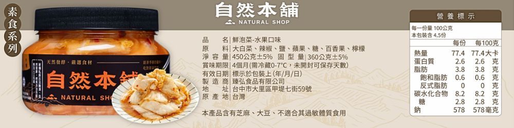 天然發址台中市大里區甲堤七街59號品原自然舖 NATURAL SHOP  泡菜-水果口味大白菜、辣椒、鹽、蘋果、糖、百香果、檸檬料淨容量 450公5% 固型量 360公克±5%賞味期限|4個月(需冷藏0-7,未開封可保存天有效日期| 標示於包裝上(年/月/日)製造商|臻弘食品有限公司原產|台灣營養標示每一份量100公克 包裝份每份每100克熱量77.4 77.4大卡蛋白質2.62.6克脂肪3.83.8克飽和脂肪0.60.6克反式脂肪0碳水化合物8.28.2克糖2.8克本產品含有芝麻、大豆、不適合其體質食用鈉578578毫克自然本地NATURAL SH