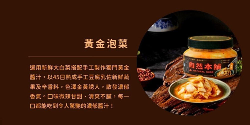 黃金泡菜選用新鮮大白菜搭配手工製作獨門黃金醬汁,以45日熟成手工豆腐乳佐新鮮蔬果及辛香料,色澤金黃誘人,散發濃郁香氣。味微辣甘甜、清爽不膩,每一口都能吃到令人驚艷的濃郁醬汁!,自然本舖NATURAL SHOP