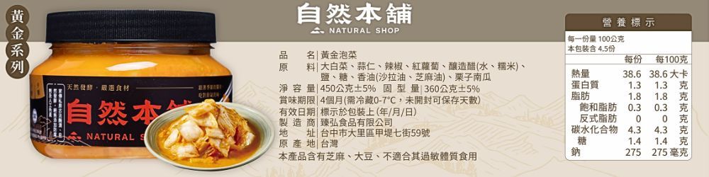 自然舖 SHOP營養標示每一份量10公本包裝含 4.5份品名 黃金泡菜原選食材自然  大白菜、蒜仁、辣椒、紅蘿蔔、釀造醋(水、糯米、鹽、糖、香油(沙拉油、芝麻油)、栗子南瓜淨容量 450公5% 型 360公克5%賞味期限 4個月(需冷藏0-7,未開封可保存天)有效日期| 標示於包裝上(年/月/日)熱量每份 每100克38.6 38.6大卡蛋白質1.31.3克脂肪1.8克飽和脂肪0.30.3克NATURAL地製造商 臻弘食品有限公司原產地|台灣反式脂肪00 克台中市大里區甲堤七街59號址碳水化合物 4.34.3克糖1.41.4 克本產品含有芝麻、大豆、不適合其過敏體質食用鈉275 275 毫克
