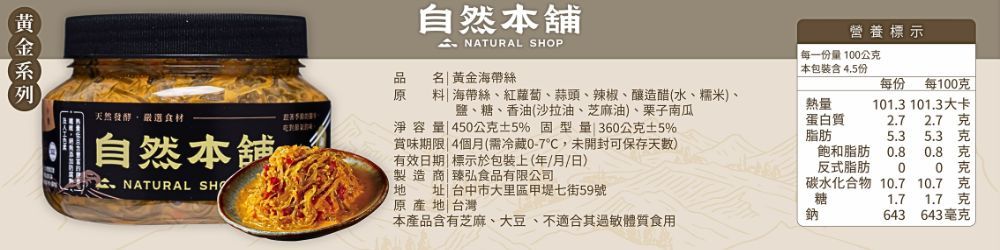 自然 NATURAL P品名黃金海帶絲原天然發酵選食材自然本舖心海帶絲紅蘿蔔蒜頭、辣椒、釀造醋(水、糯米、鹽、糖、香油(沙拉油、芝麻油)、栗子南瓜淨容45公克5% 型量 360公克±5%賞味期限|4個月(需冷藏0-7,未開封可保存天数)有效日期| 標示於包裝上(年/月/日) NATURAL SHO製造商|臻弘食品有限公司| 台中市大里區甲堤七街59號原產地 台灣本產品有芝麻、大豆、不適合其過敏體質食用營養標示每一份量100公克本包裝含4.5份每份 每100克熱量蛋白質101.3101.3大卡2.7 2.7脂肪5.3飽和脂肪0.80.8反式脂肪00碳水化合物 10.7 10.7糖鈉1.71.7克643 643毫克卡克克克克