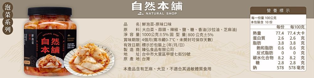 自然本舖  SHOP營養標示每一份量100公本包裝含10份品名 鮮泡菜-原味口味每份每100原NATURAL 自然 大白菜、蒜頭、辣椒、鹽、糖、香油(沙拉油、芝麻油淨容量 1000公克5%固型量 800公克5%賞味期限 4個月(需冷藏0-7,未開封可保存天)有效日期| 標示於包裝上(年/月/日)熱量蛋白質77.4 77.4大卡2.6克脂肪3.83.8克本舖飽和脂肪0.60.6克製造商|臻弘食品有限公司原產地|台灣地址 台中市大里區甲堤七街59號反式脂肪00 克碳水化合物8.28.2 克糖2.82.8 克本產品含有芝麻、大豆,不適合其過敏體質食用鈉578578毫克