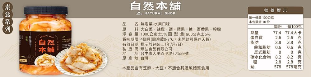 自然本舖自然本舖 NATURAL SHOP營養標示每一份量100公品原地址 台中市大里區甲堤七街59號名 泡菜-水果口味大白菜、辣椒、鹽、蘋果、糖、百香果、檸檬淨容量 1000公5%固型量800公±5%賞味期限 4個月(需冷藏0-7,未開封可保存天)有效日期標示於包裝上(年/月/日)製造商臻弘食品有限公司原產地|台灣| 本包裝含10份每份每100克熱量77.4 77.4大卡蛋白質2.6 克脂肪3.83.8 克飽和脂肪0.60.6克反式脂肪00 克碳水化合物8.28.2 克糖2.8 克本產品含有芝麻、大豆,不適合其過敏體質食用鈉578578毫克