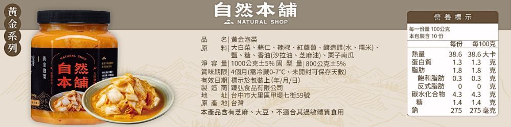 自然舖營養標示 SHOP名 黃金泡菜每一份100公 本包裝含10份每份每100  大白菜蒜仁、辣椒、紅蘿蔔、釀造醋(水、糯米、自然本舖鹽、糖、香油(沙拉油、芝麻油)、栗子南瓜淨容量1000公克5%型量 800公克5%賞味期限 4個月(需冷藏0-7,未開封可保存天)有效日期標示於包裝上(年月/日)熱量38.6 38.6大卡蛋白質1.31.3 克脂肪1.81.8克飽和脂肪0.30.3克製造商| 弘食品有限公司地址 台中市大里區甲堤七街59號原產地|台灣反式脂肪00碳水化合物4.34.3 克糖1.4 克本產品含有芝麻、大豆,不適合其過敏體質食用鈉275275 毫克