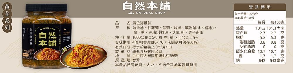 自然本舖營養標示  SHOP每一份1公本包裝含10份NATURAL SHOP自然 黃金海帶絲每份 每100料海帶絲、紅蘿蔔、蒜頭、辣椒、釀造醋(水、糯米、本舖鹽、糖、香油(沙拉油、芝麻油)、栗子南瓜淨容量 1000公克5%固型量 800公克5%賞味期限4個月(需冷藏0-7,未開封可保存)有效日期 標示於包裝上(年/月/日)熱量蛋白質脂肪101.3 101.3大卡2.72.7 克5.35.3 克飽和脂肪0.8克反式脂肪00 克地址|台中市大里區甲堤七街59號製造商|臻弘食品有限公司原產地 台灣本產品含有芝麻、大豆,不適合其過敏體質食用碳水化合物 10.710.7克糖1.71.7克鈉643643毫克