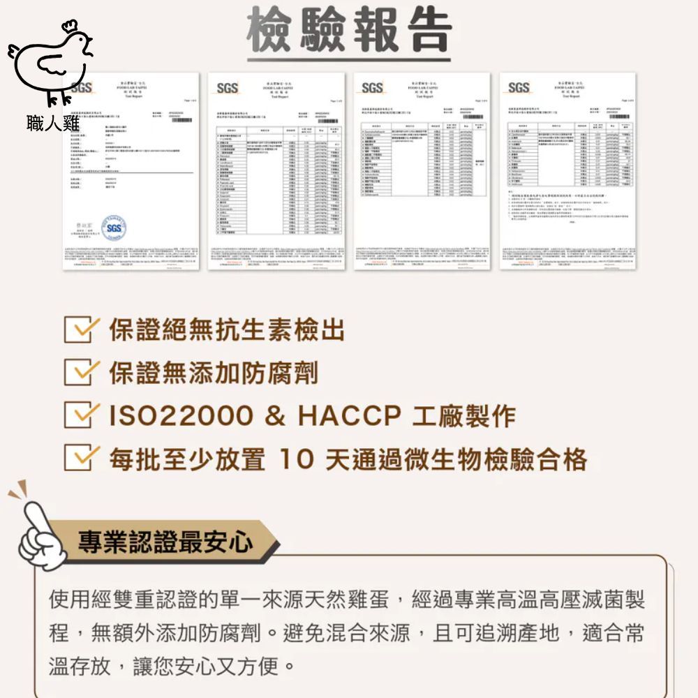 GSkkSGS職人雞SGS檢驗報告SGSSGS-保證絕無抗生素檢出保證無添加防腐劑ISO22000 & HACCP 工廠製作每批至少放置 天通過微生物檢驗合格專業認證最安心使用經雙重認證的單一來源天然雞蛋,經過專業高溫高壓滅菌製程,無額外添加防腐劑。避免混合來源,且可追溯產地,適合常溫存放,讓您安心又方便。