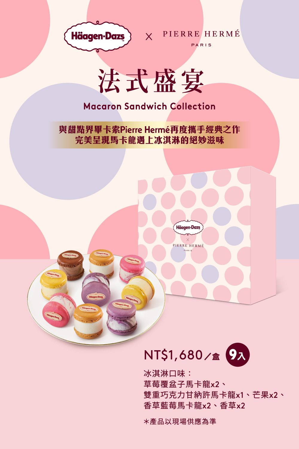 Häagen-DazsPIERRE HERMÉPARIS法式盛宴Macaron Sandwich Collection與甜點界畢卡索Pierre Hermé再度攜手經典之作完美呈現馬卡龍遇上冰淇淋的絕妙滋味Häagen-DazsPIERRE HERMÉPARISNT$1,680/盒9入冰淇淋口味:草莓覆盆子馬卡龍x2、雙重巧克力甘納許馬卡龍x1、芒果x2、香草藍莓馬卡龍x2、香草x2*產品以現場供應為準