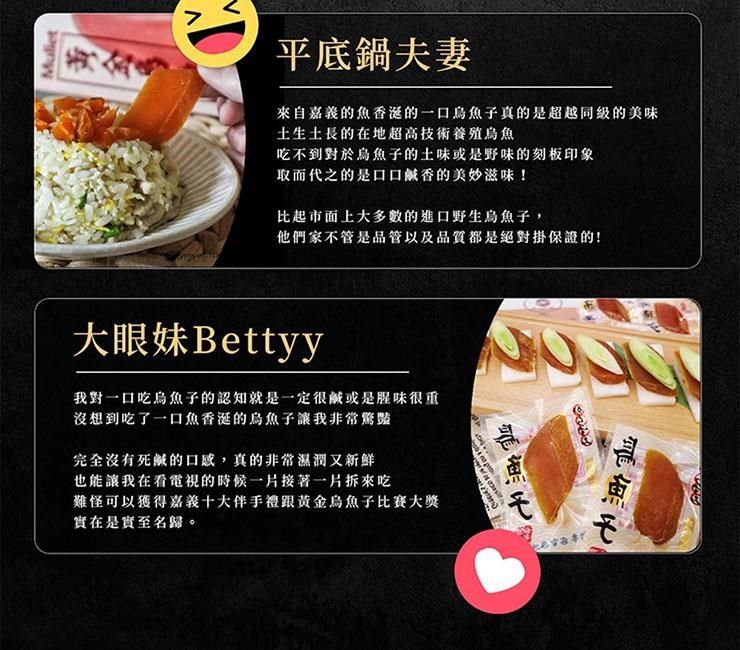 Muliet平底鍋夫妻來自嘉義的魚香的一口烏魚子真的是超越同級的美味土生土長的在地超高技術養殖烏魚吃不到對於烏魚子的土味或是野味的刻板印象取而代之的是口口鹹香的美妙滋味!比起市面上大多數的進口野生烏魚子,他們家不管是品管以及品質都是絕對掛保證的!大眼妹Bettyy我對一口吃烏魚子的認知就是一定很鹹或是腥味很重沒想到吃了一口魚香的烏魚子讓我非常驚豔完全沒有死鹹的口感,真的非常濕潤又新鮮也能讓我在看電視的時候一片接著一片拆來吃難怪可以獲得嘉義十大伴手跟黃金烏魚子比賽大獎實在是實至名歸。