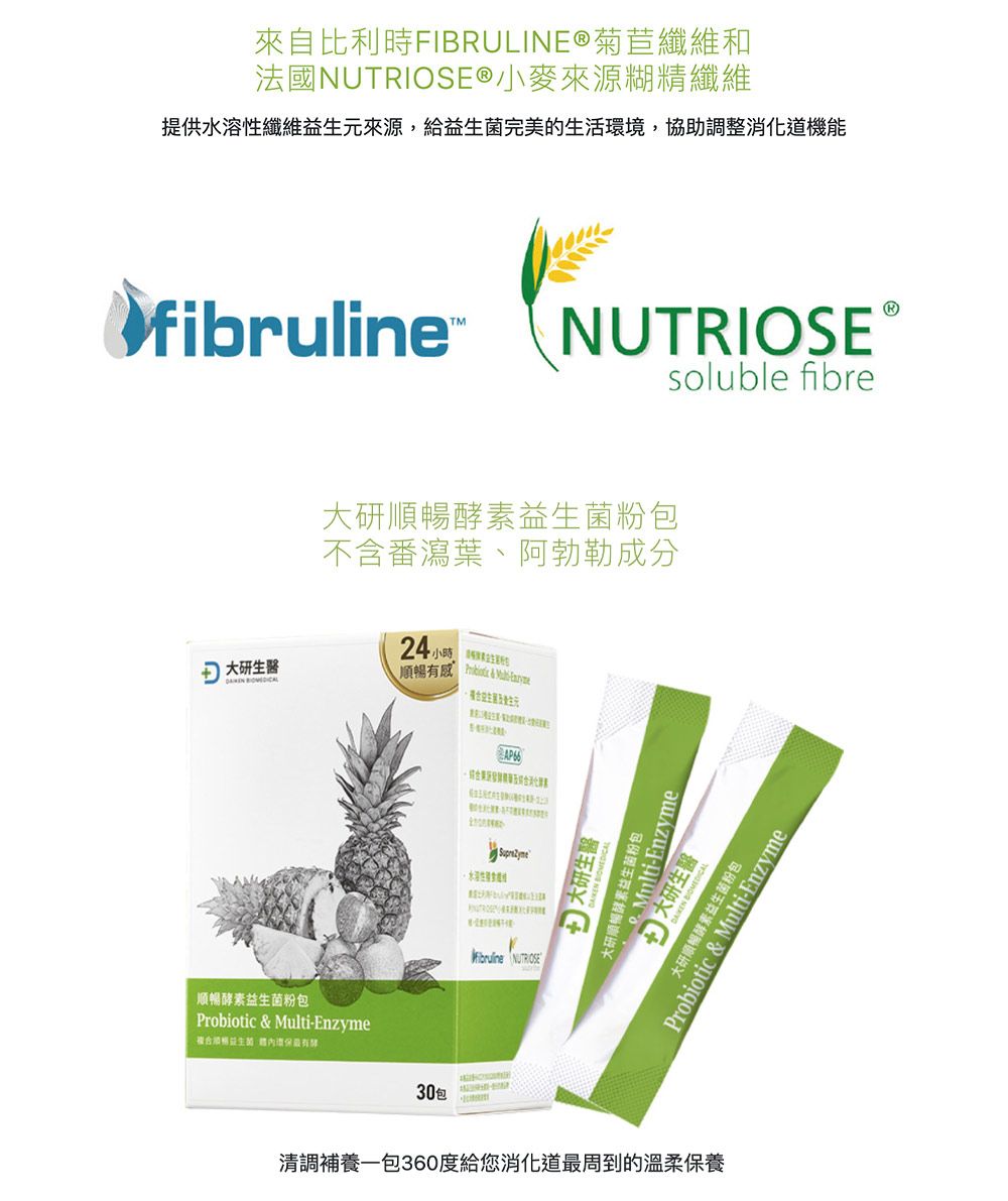 來自比利時FIBRULINE®菊苣纖維和法國®小麥來源糊精纖維提供水溶性纖維元來源給益生菌完美的生活環境,協助調整消化道機能fibruline大研生醫 NUTRIOSEsoluble fibre大研酵素益生菌不含番瀉葉、阿勃勒成分24, 感  順暢酵素益生菌粉包iotic & Multi-Enzyme複合順暢益生有AP66 NUTRIOSE30包 大研生醫 Multi-Enzyme大研順暢酵素益生菌粉包 大研生醫ulti-EnzymeProb 順暢酵素益生菌粉包C& 粉包清調補養一包360度給您消化道最周到的溫柔保養