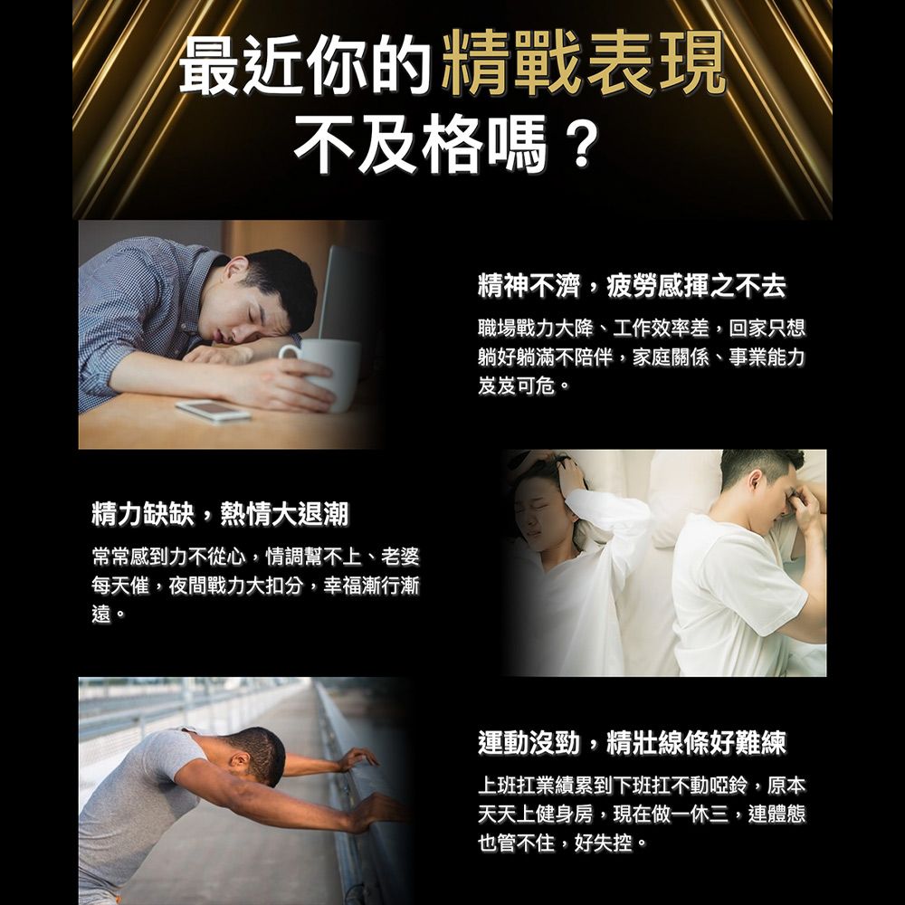 最近你的精戰表現不及格嗎?精力缺缺,熱情大退潮常常感到力不從心,情調幫不上、老婆每天催,夜間戰力大扣分,幸福漸行漸遠。精神不濟,疲勞感揮之不去職場戰力大降、工作效率差,回家只想躺好躺滿不陪伴,家庭關係、事業能力岌岌可危。運動沒勁,線條好難練上班扛業績累到下班扛不動啞鈴,原本天天上健身房,現在做一休三,連體態也管不住,好失控。