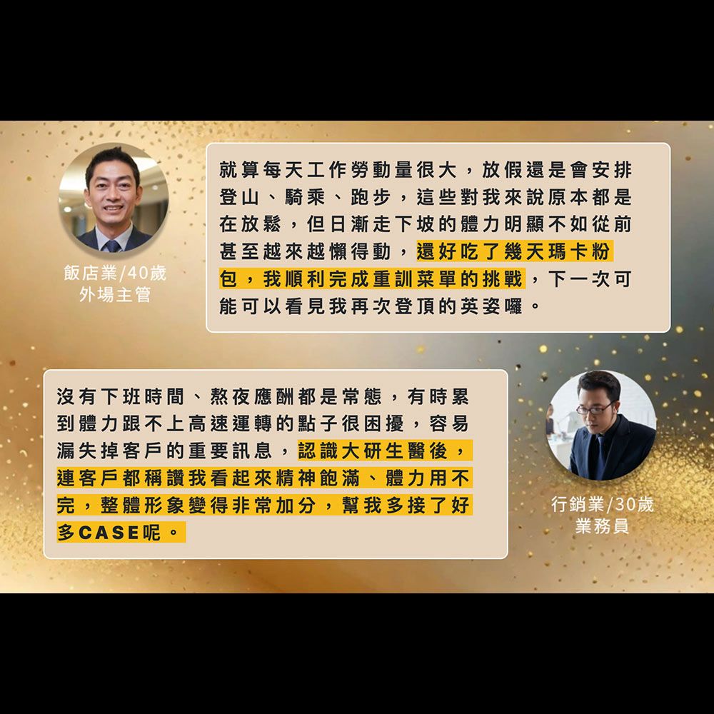 飯店業/40歲外場主管就算每天工作勞動量很大,放假還是會安排登山、騎乘、跑步,這些對我來說原本都是在放鬆,但日漸走下坡的體力明顯不如從前甚至越來越懶得動,還好吃了幾天瑪卡粉包,我順利完成重訓菜單的挑戰,下一次可能可以看見我再次登頂的英姿囉。沒有下班時間、熬夜應酬都是常態,有時累到體力跟不上高速運轉的點子很困擾,容易漏失掉客戶的重要訊息,認識大研生醫後,連客戶都稱讚我看起來精神飽滿、體力用不完,整體形象變得非常加分,幫我多接了好多CASE呢。行銷業/30歲業務員