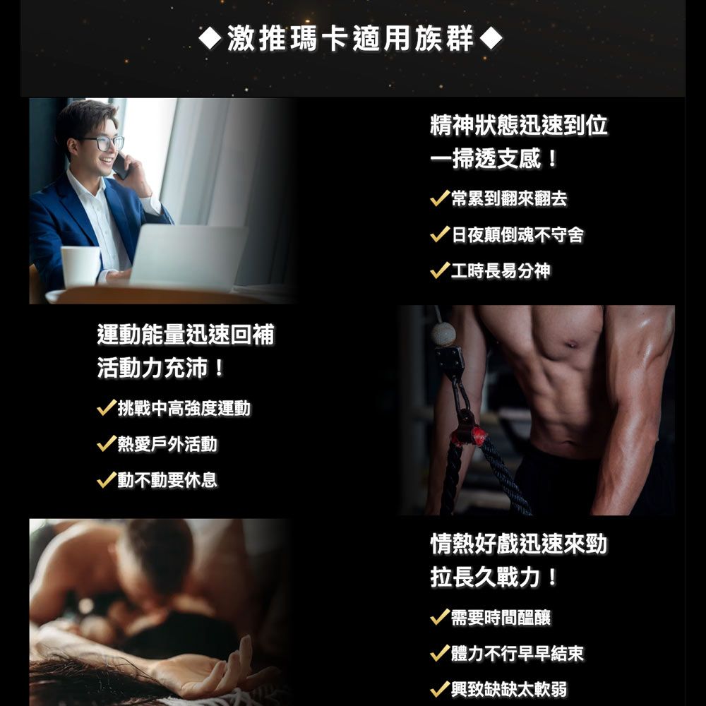 推瑪卡適用族群◆運動能量迅速回補活動力充沛!挑戰中高強度運動熱愛戶外活動動不動要休息精神狀態迅速到位一掃透支感!常累到翻來翻去日夜顛倒魂不守舍工時長易分神情熱好戲迅速來勁拉長久戰力!需要時間醖釀體力不行早早結束興致缺缺太軟弱