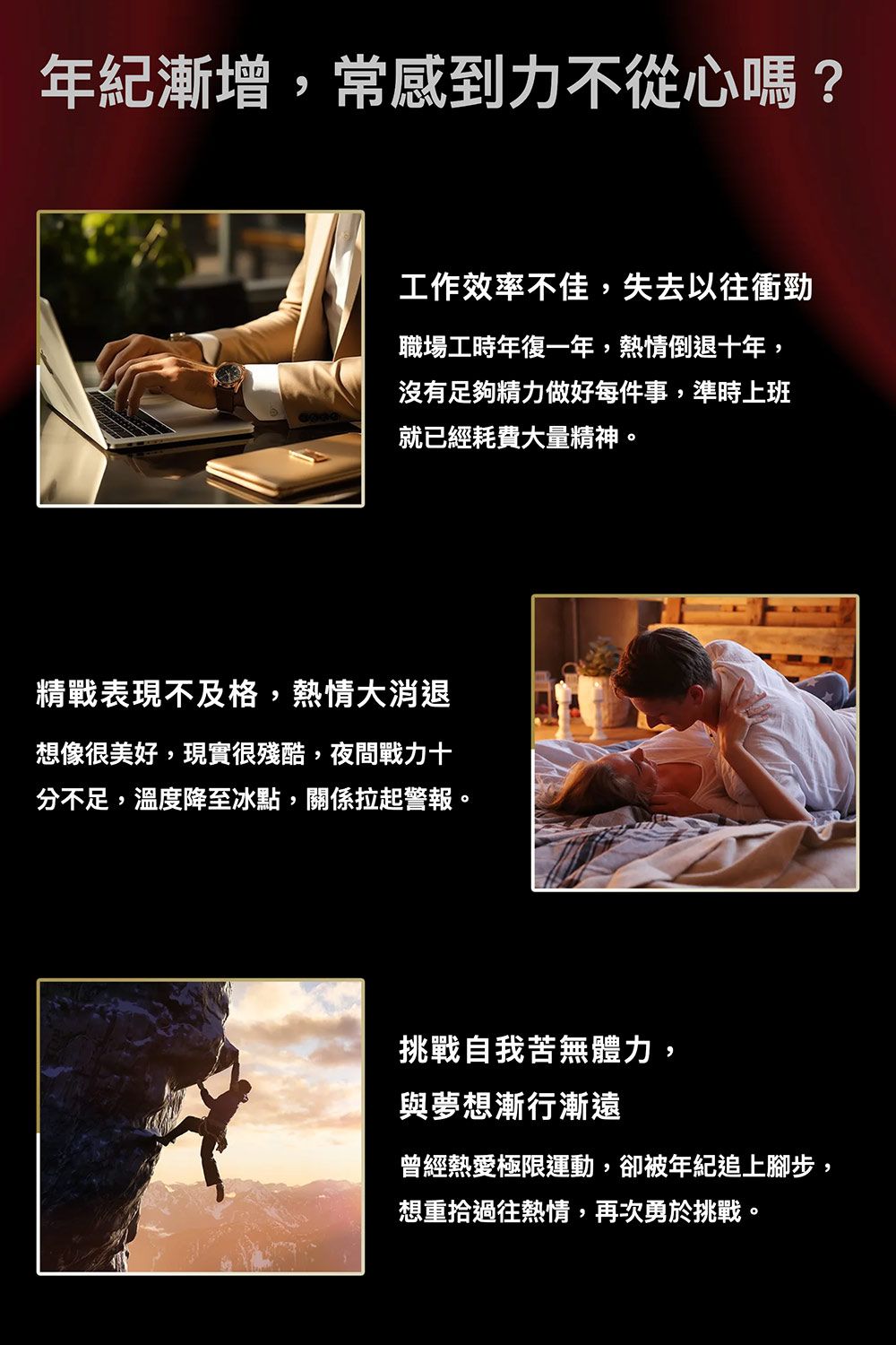 年紀漸增,常感到力不從心嗎?工作效率不佳,失去以往衝勁職場工時年復一年,熱情倒退十年,沒有足夠精力做好每件事,準時上班就已經耗費大量精神。精戰表現不及格,熱情大消退想像很美好,現實很殘酷,夜間戰力十分不足,溫度降至冰點,關係拉起警報。挑戰自我苦無體力,與夢想漸行漸遠曾經熱愛極限運動,卻被年紀追上腳步,想重拾過往熱情,再次勇於挑戰。