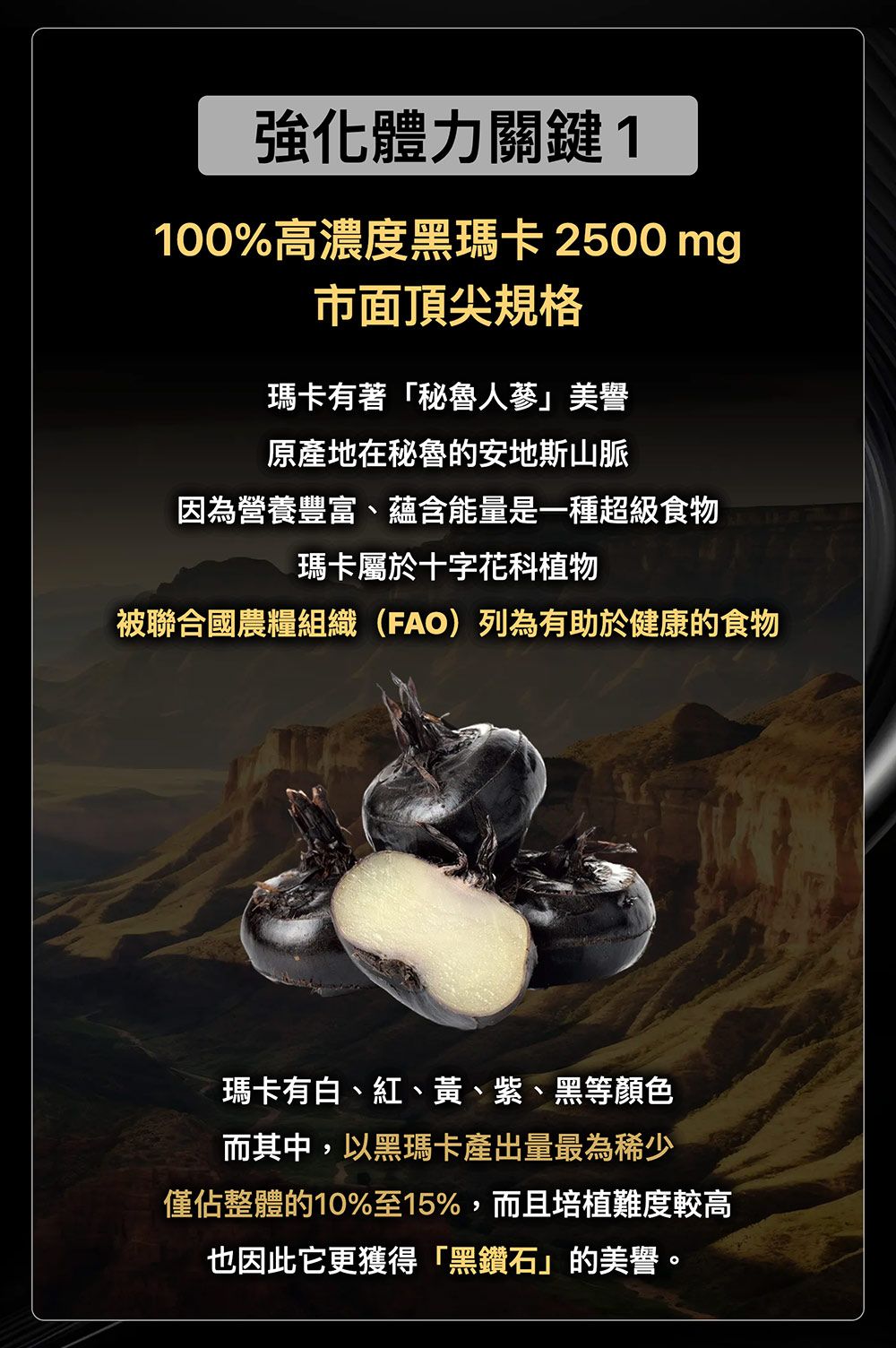強化體力關鍵1100%高濃度黑瑪卡 2500 mg市面頂尖規格瑪卡有著「秘魯美譽原產地在秘魯的安地斯山脈因為營養豐富、蘊含能量是一種超級食物瑪卡屬於十字花科植物被聯合國農糧組織(FAO)列為有助於健康的食物瑪卡有白、紅、黃、紫、黑等顏色而其中,以黑瑪卡產出量最為稀少僅佔整體的10%至15%,而且培植難度較高也因此它更獲得「黑鑽石」的美譽。