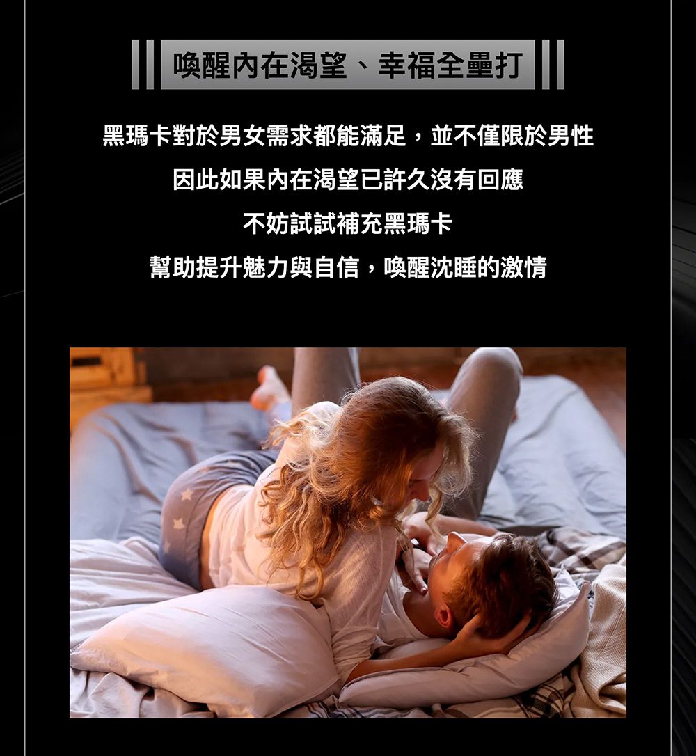 喚醒内在渴望、幸福全壘打黑瑪卡對於男女需求都能滿足,並不僅限於男性因此如果內在渴望已許久沒有回應不妨試試補充黑瑪卡幫助提升魅力與自信,喚醒沈睡的激情
