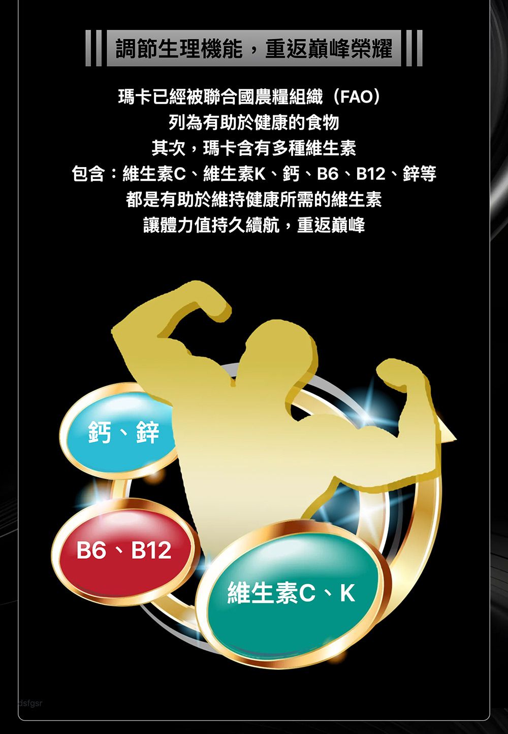 dsfgsr調節生理機能,重返巔峰榮耀瑪卡已經被聯合國農糧組織(FAO)列為有助於健康的食物其次,瑪卡含有多種維生素包含:維生素C、維生素K、鈣、B6、B12、鋅等都是有助於維持健康所需的維生素讓體力值持久續航,重返巔峰鈣、鋅B6、B12維生素C、K