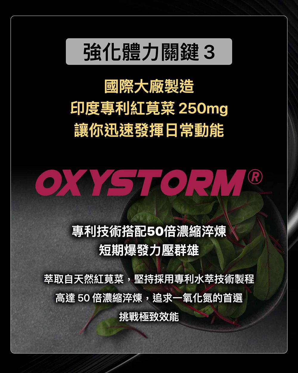 強化體力關鍵3國際大廠製造印度專利紅莧菜 250mg讓你迅速發揮日常動能OXYSTORM ®專利技術搭配50倍濃縮淬煉短期爆發力壓群雄萃取自天然紅莧菜,堅持採用專利水萃技術製程高達 50 倍濃縮淬煉,追求一氧化氮的首選挑戰極致效能
