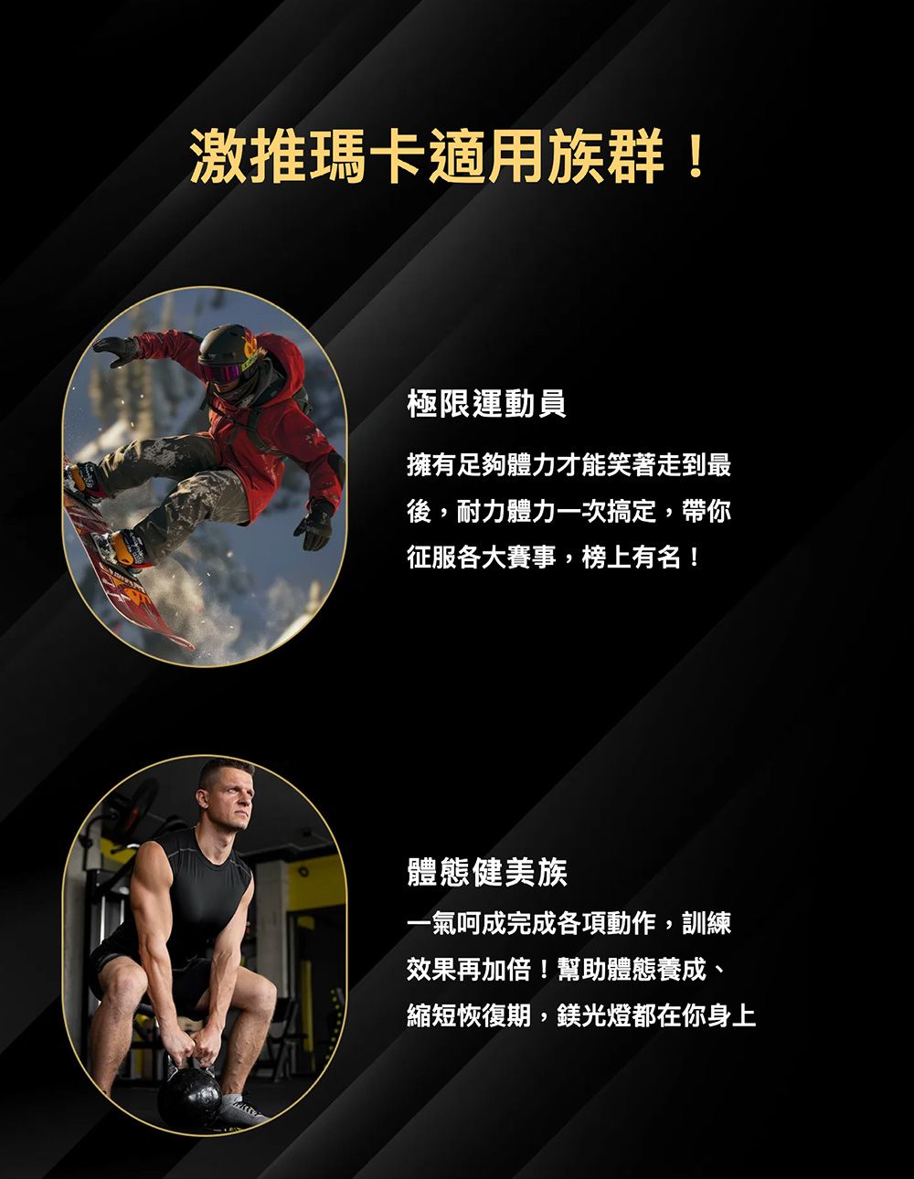 激推瑪卡適用族群!極限運動員擁有足夠體力才能笑著走到最後,耐力體力一次搞定,帶你征服各大賽事,榜上有名!體態健美族一氣呵成完成各項動作,訓練效果再加倍!幫助體態養成、縮短恢復期,鎂光燈都在你身上