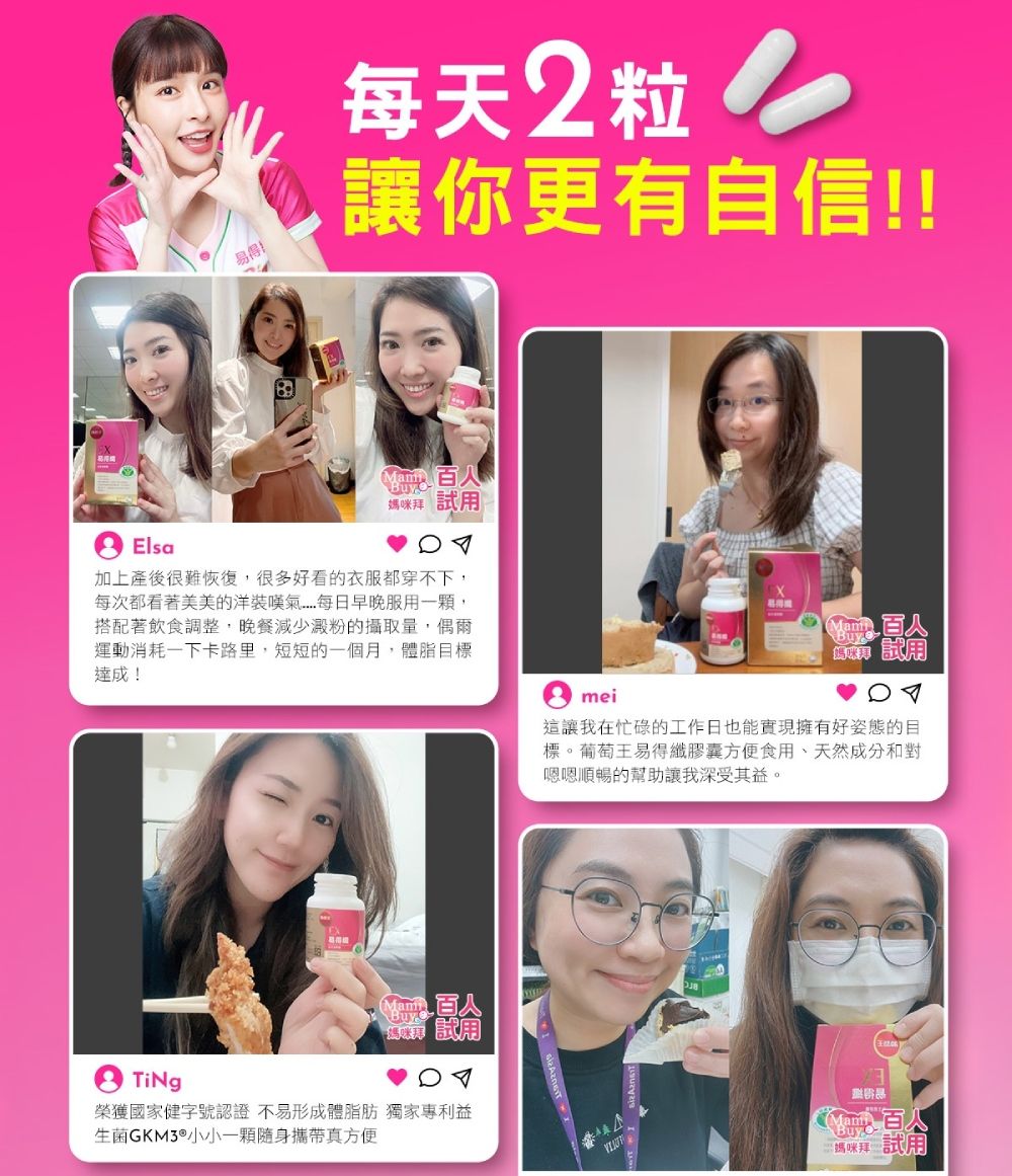Elsa易得每天2粒讓你更有自信!!Mam媽咪拜 試加上產後很難恢復很多好看的衣服都穿不下,每次都看著美美的洋裝每日早晚服用一顆,搭配著飲食調整,晚餐減少澱粉的攝取量,偶爾運動消耗一下卡路里,短短的一個月,體脂目標達成! 用mei 試用這讓我在忙碌的工作日也能實現擁有好姿態的目標。葡萄王易得纖膠囊方便食用、天然成分和對嗯嗯順暢的幫助讓我深受其益。TiNg榮獲國家健字號認證 不易形成體脂肪 獨家專利益生菌GKM3®小小一顆隨身攜帶真方便Mami媽咪試用