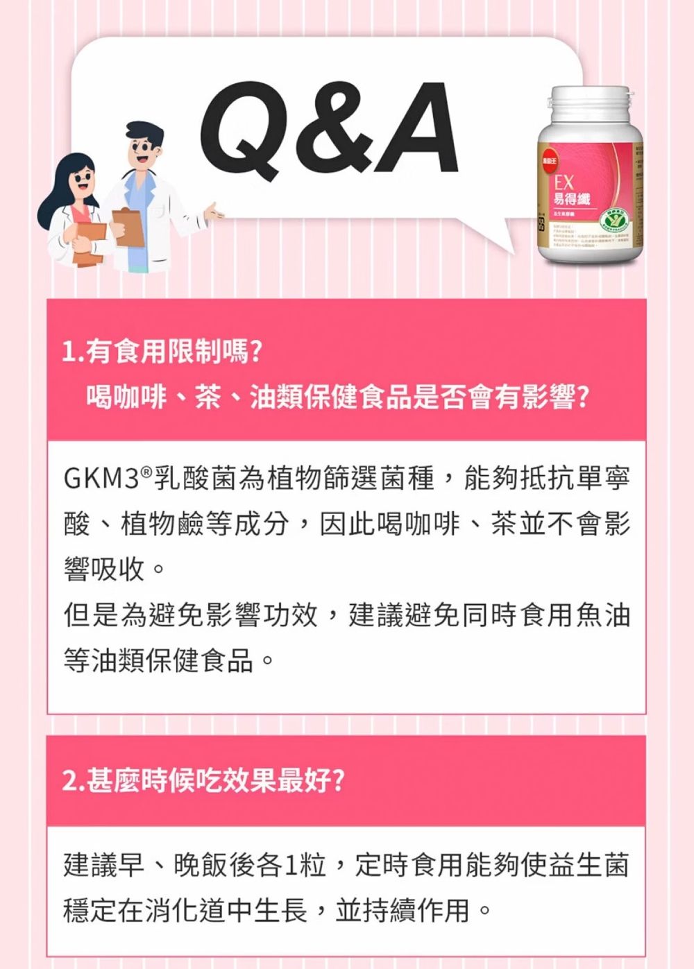 Q&AEX易得纖1.有食用限制嗎?喝咖啡、茶、油類保健食品是否會有影響?GKM3 ® 乳酸菌為植物篩選菌種,能夠抵抗單寧酸、植物鹼等成分,因此喝咖啡、茶並不會影響吸收。但是為避免影響功效,建議避免同時食用魚油等油類保健食品。2.甚麼時候吃效果最好?建議早、晚飯後各1粒,定時食用能夠使益生菌穩定在消化道中生長,並持續作用。