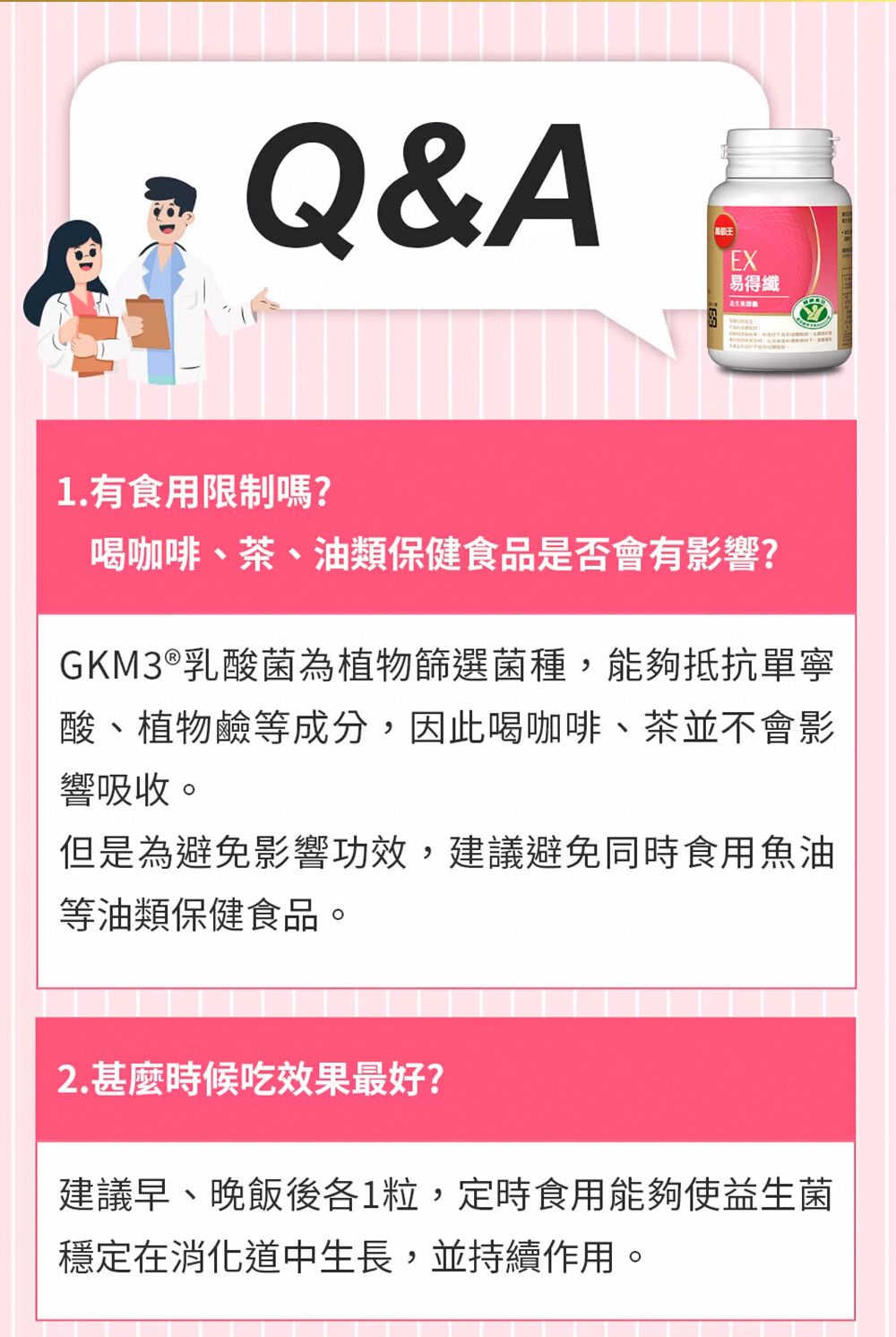 Q&AEX易得纖1.有食用限制嗎?喝咖啡、茶、油類保健食品是否會有影響?GKM3®乳酸菌為植物篩選菌種,能夠抵抗單寧酸、植物鹼等成分,因此喝咖啡、茶並不會影響吸收。但是為避免影響功效,建議避免同時食用魚油等油類保健食品。2.甚麼時候吃效果最好?建議早、晚飯後各1粒,定時食用能夠使益生菌穩定在消化道中生長,並持續作用。