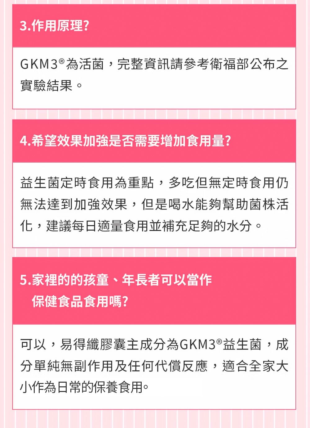 3.作用原理?GKM3 ®為活菌,完整資訊請參考衛福部公布之實驗結果。4.希望效果加強是否需要增加食用量?益生菌定時食用為重點,多吃但無定時食用仍無法達到加強效果,但是喝水能夠幫助菌株活化,建議每日適量食用並補充足夠的水分。5.家裡的的孩童、年長者可以當作保健食品食用嗎?可以,易得纖膠囊主成分為GKM3®益生菌,成分單純無副作用及任何代償反應,適合全家大小作為日常的保養食用。