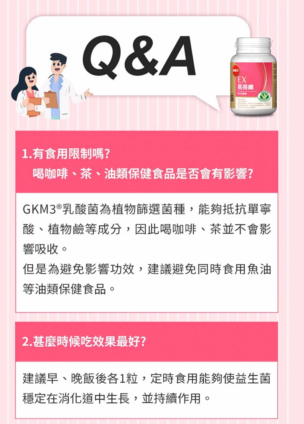 Q&AEX易得纖1.有食用限制嗎?喝咖啡、茶、油類保健食品是否會有影響?GKM3®乳酸菌為植物篩選菌種,能夠抵抗單寧酸、植物鹼等成分,因此喝咖啡、茶並不會影響吸收。但是為避免影響功效,建議避免同時食用魚油等油類保健食品。2. 甚麼時候吃效果最好?建議早、晚飯後各1粒,定時食用能夠使益生菌穩定在消化道中生長,並持續作用。