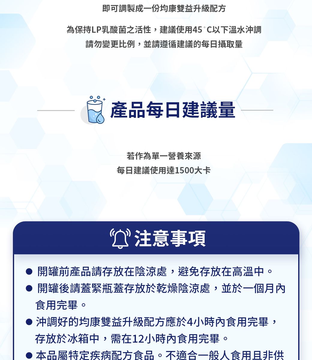 即可調製成一份均康雙益升級配方為保持LP乳酸菌之活性建議使用45C以下溫水沖調請勿變更比例,並請遵循建議的每日攝取量產品每日建議量若作為單一營養來源每日建議使用達1500大卡注意事項開罐前產品請存放在陰涼處,避免存放在高溫中。開罐後請蓋緊瓶蓋存放於乾燥陰涼處,並於一個月內食用完畢。沖調好的均康雙益升級配方應於4小時內食用完畢,存放於冰箱中,需在12小時內食用完畢。本品屬特定疾病配方食品。不適合一般人食用且非供