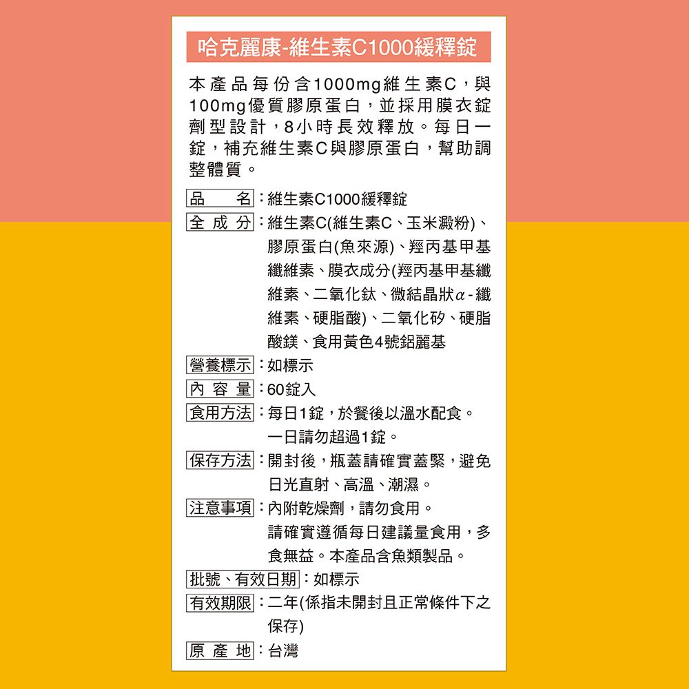 哈克麗康-維生素C1000緩釋本產品每份含1000mg維生素C,與100mg優質膠原蛋白,並採用膜衣錠劑型設計,8小時長效釋放。每日一錠,補充維生素C與膠原蛋白,幫助調整體質。名:維生素C1000緩釋錠全成分:維生素C(維生素C、玉米澱粉)、膠原蛋白(魚來源)、羥丙基甲基纖維素、膜衣成分(羥丙基甲基纖維素、二氧化鈦、微結晶狀纖維素、硬脂酸)、二氧化矽、硬脂酸鎂、食用黃色4號鋁麗基營養標示:如標示量:60錠入食用方法:每日1錠,於餐後以溫水配食。請勿超過1錠。保存方法:開封後,瓶蓋請確實蓋緊,避免日光直射、高溫、潮濕。注意事項:內附乾燥劑,請勿食用。請確實遵循每日建議量食用,多食無益。本產品含魚類製品。批號、有效日期:如標示有效期限:二年(係指未開封且正常條件下之保存)原產地:台灣