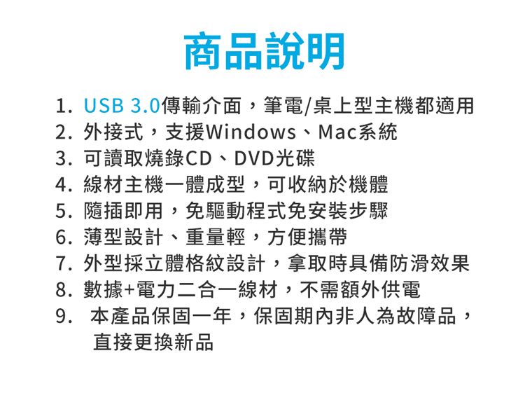 商品說明1. USB 3.0傳輸介面,筆電/桌上型主機都適用2. 外接式,支援Windows、Mac系統3. 可讀取燒錄CD、DVD光碟4. 線材主機一體成型,可收納於機體5. 隨插即用,免驅動程式免安裝步驟6. 設計、重量輕,方便攜帶7. 外型採立體格紋設計,拿取時具備防滑效果8.數據+電力二合一線材,不需額外供電9. 本產品保固一年,保固期內非人為故障品,直接更換新品