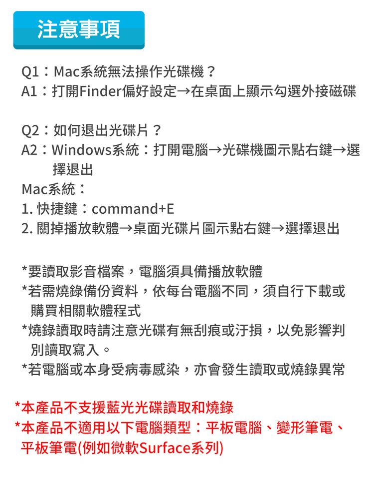 注意事項Q1:Mac系統無法操作光碟機?:打開Finder偏好設定在桌面上顯示勾選外接磁碟Q2:如何退出光碟片?A2:Windows系統:打開電腦 光碟機圖示點右鍵→選擇退出Mac系統:1. 快捷鍵:command+E2. 關掉播放軟體 桌面光碟片圖示點右鍵→選擇退出*要讀取影音檔案,電腦須具備播放軟體*若需燒錄備份資料,依每台電腦不同,須自行下載或購買相關軟體程式*燒錄讀取時請注意光碟有無刮痕或汙損,以免影響判別讀取寫入。*若電腦或本身受病毒感染,亦會發生讀取或燒錄異常*本產品不支援藍光光碟讀取和燒錄*本產品不適用以下電腦類型:平板電腦、變形筆電、平板筆電(例如微軟Surface系列)