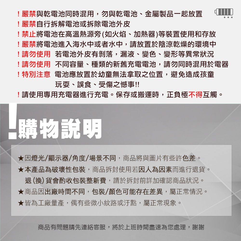 !嚴禁與乾電池同時混用,勿與乾電池、金屬製品一起放置 !嚴禁自行拆解電池或拆除電池外皮!禁止將電池在高溫熱源旁(如火焰、加熱器)等裝置使用和存放!嚴禁將電池進入海水中或者水中,請放置於陰涼乾燥的環境中!請勿使用 若電池外皮有剝落,漏液、變色、變形等異常狀況!請勿使用不同容量、種類的新舊充電電池,請勿同時混用於電器!特別注意 電池應放置於幼童無法拿取之位置,避免造成孩童玩耍、誤食、受傷之憾事!!!!請使用專用充電器進行充電。保存或搬運時,正負極不得互觸。購物說明因燈光/顯示器/角度/場景不同,商品將與圖片有些許色差。★本產品為破壞性包裝,商品拆封使用若因人為因素而進行退貨。退(換)貨會酌收包裝整新費,請於拆封前詳加確認商品狀況。★商品因出廠時間不同,包裝/顏色可能存在差異,屬正常情況。★皆為工廠量產,偶有些微小紋路或汙點,屬正常現象。商品有問題請先連絡客服,將於上班時間盡速為您處理,謝謝