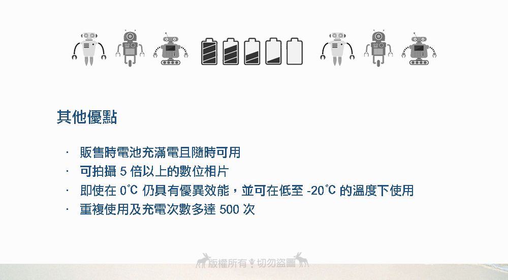 其他優點販售時電池充滿電且隨時可用可拍攝5倍以上的數位相片即使在  仍具有優異效能,並可在低至-20的溫度下使用重複使用及充電次數多達 500 次版權所有切勿盜圖