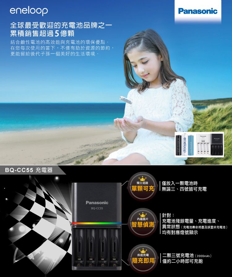 eneloop全球最受歡迎的充電池品牌之一累積銷售超過5億顆結合鹼性電池的高效能與充電池的環保優點在您每次使用的當下,不僅有助於資源的節約,更能留給後代子孫一個美好的生活環境PanasonicBQ-CC55 充電器PanasonicBQ-CC55eneloop獨立迴路僅放入一顆電池時單顆可充無論三、四號皆可充電智慧偵測針對:充電池殘餘電量、充電進度、異常狀態(充電池壽命將盡及誤置非充電池 )均有對應燈號顯示疾速充電二顆三號充電池(2000mAh)隨充即用僅約二小時即可充飽