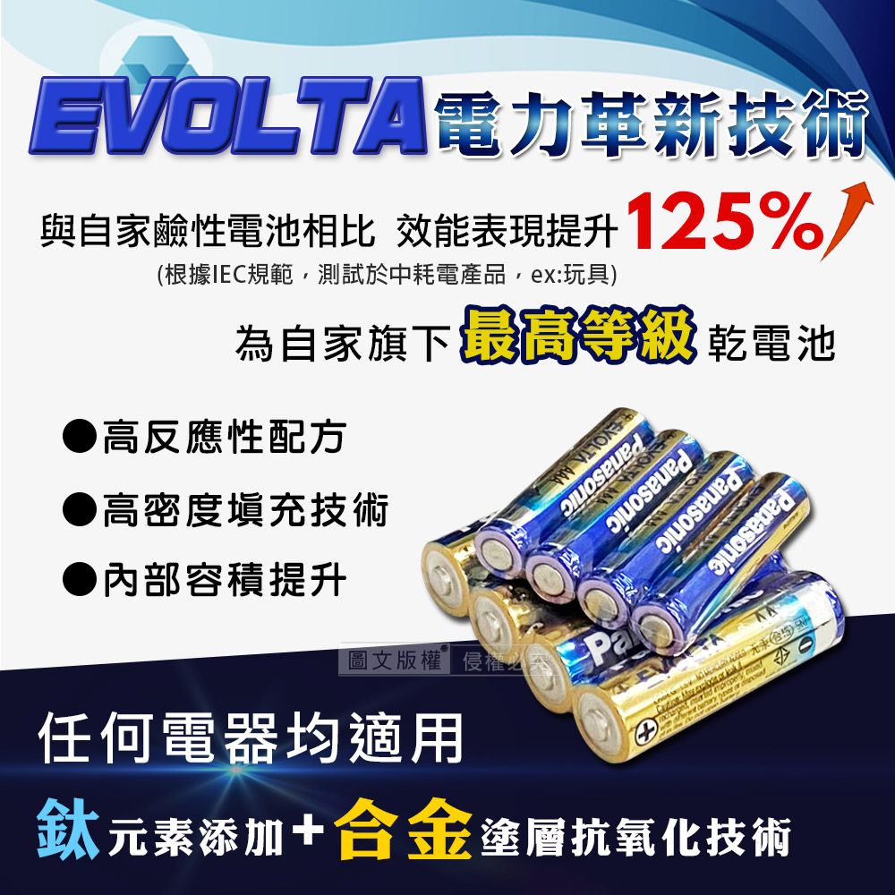 EVOLTA電力革新技術與自家鹼性電池相比 效能表現提升125%根據IEC規範,測試於中耗電產品,ex:玩具)為自家旗下 最高等級 乾電池高反應性配方高密度填充技術Panasonic內部容積提升任何電器均適用圖文版權侵權必Pa鈦元素添加+合金塗層抗氧化技術(