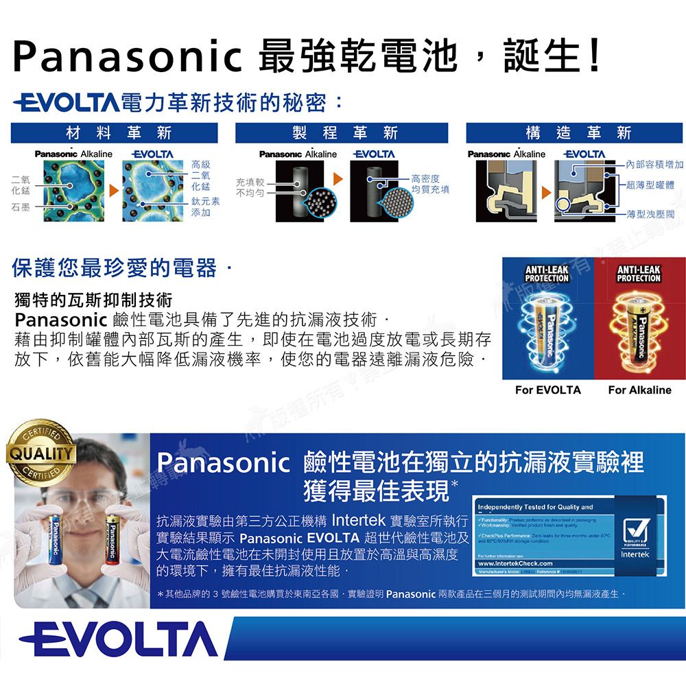 Panic 最強乾電池誕生!EVOLTA電力革新技術的秘密材料革新二氧化石墨Panasonic Alkale製程革新EVOLTAPanasonic AlkalineEVOLTA級二氧化錳鈦元素添加充填較不均勻高密度均質充填構造革新Panasonic AlkalineEVOLTA容積增加一超罐體薄型洩壓閥獨特的瓦斯抑制技術保護您最珍愛的電器Panasonic 鹼性電池具備了先進的抗漏液技術ANTI-LEAKPROTETIONANTI-LEAKPROTETION藉由抑制罐體內部瓦斯的即使在電池過度放電或長期存放下,依舊能大幅降低漏液機率,使您的電器遠離漏液危險 EVOLTAFor AlkalineQUALITY Panasonic 鹼性電池在獨立的抗漏液實驗裡獲得最佳表現抗漏液實驗由第三方公正機構 Intertek 實驗室所執行實驗結果顯示 Panasonic EVOLTA 超世代鹼性電池及大電流鹼性電池在未開封使用且放置於高溫與高濕度的環境下,擁有最佳抗漏液性能Independently Tested  Quality    as  in :    and     for    CC  For  on ww.intertekCheck.com   w*其他品牌的3號鹼性電池購買於東南亞各國·實驗證明 Panasonic 兩款產品在三個月的測試期間內均無漏液產生,EVOLTAIntertek